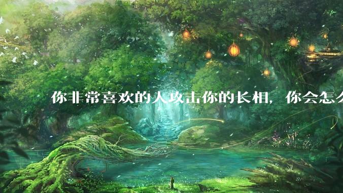 你非常喜欢的人攻击你的长相，你会怎么办？